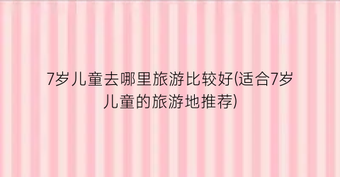 7岁儿童去哪里旅游比较好(适合7岁儿童的旅游地推荐)
