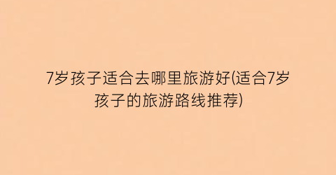 7岁孩子适合去哪里旅游好(适合7岁孩子的旅游路线推荐)