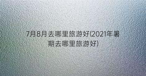 7月8月去哪里旅游好(2021年暑期去哪里旅游好)