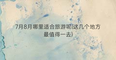 7月8月哪里适合旅游呢(这几个地方最值得一去)