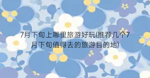 7月下旬上哪里旅游好玩(推荐几个7月下旬值得去的旅游目的地)