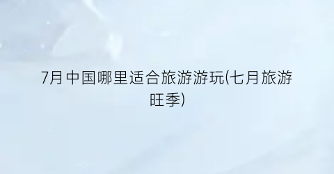 7月中国哪里适合旅游游玩(七月旅游旺季)