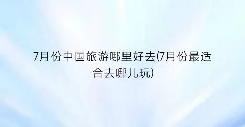 7月份中国旅游哪里好去(7月份最适合去哪儿玩)
