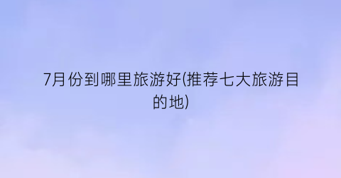 7月份到哪里旅游好(推荐七大旅游目的地)