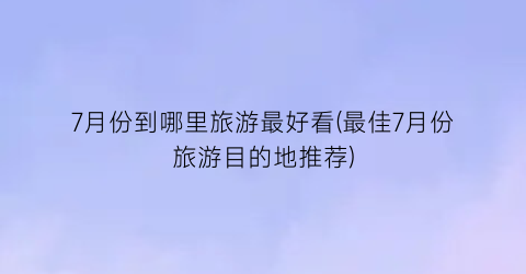 7月份到哪里旅游最好看(最佳7月份旅游目的地推荐)