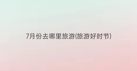 7月份去哪里旅游(旅游好时节)