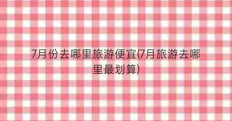 7月份去哪里旅游便宜(7月旅游去哪里最划算)