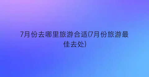 7月份去哪里旅游合适(7月份旅游最佳去处)