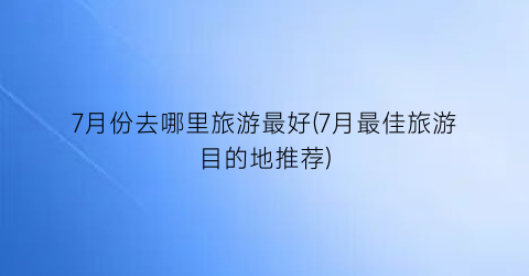 7月份去哪里旅游最好(7月最佳旅游目的地推荐)