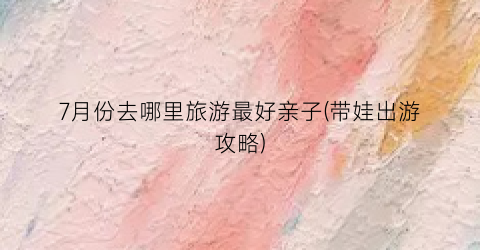 7月份去哪里旅游最好亲子(带娃出游攻略)