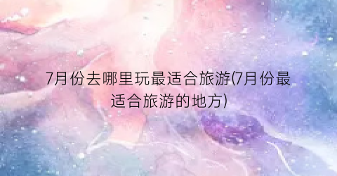 7月份去哪里玩最适合旅游(7月份最适合旅游的地方)