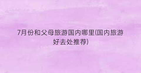 7月份和父母旅游国内哪里(国内旅游好去处推荐)