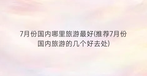 7月份国内哪里旅游最好(推荐7月份国内旅游的几个好去处)