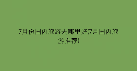 7月份国内旅游去哪里好(7月国内旅游推荐)