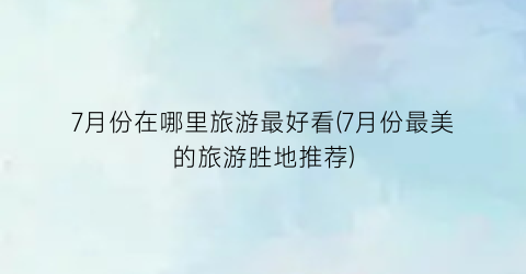 7月份在哪里旅游最好看(7月份最美的旅游胜地推荐)