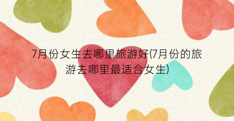 7月份女生去哪里旅游好(7月份的旅游去哪里最适合女生)