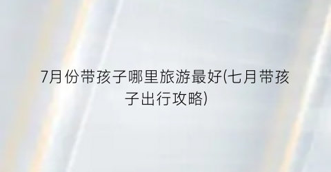 7月份带孩子哪里旅游最好(七月带孩子出行攻略)