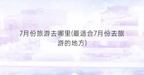 7月份旅游去哪里(最适合7月份去旅游的地方)