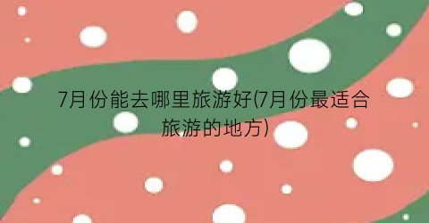 7月份能去哪里旅游好(7月份最适合旅游的地方)