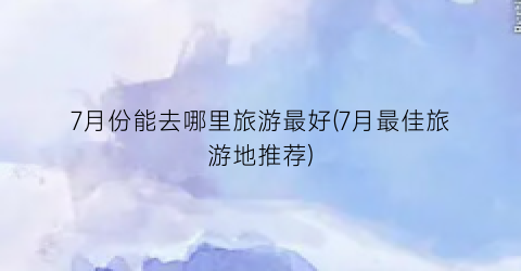 7月份能去哪里旅游最好(7月最佳旅游地推荐)