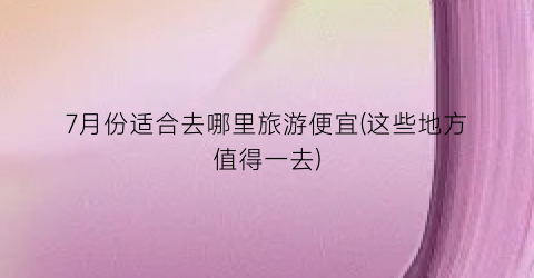 7月份适合去哪里旅游便宜(这些地方值得一去)