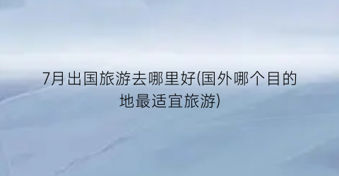 7月出国旅游去哪里好(国外哪个目的地最适宜旅游)