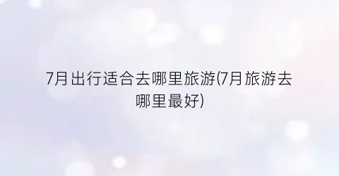 7月出行适合去哪里旅游(7月旅游去哪里最好)