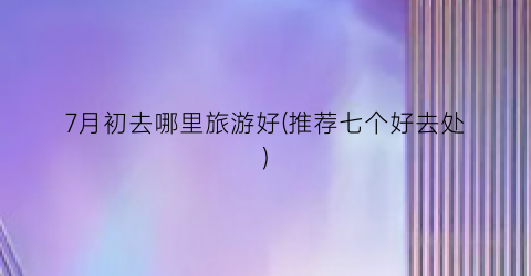 7月初去哪里旅游好(推荐七个好去处)
