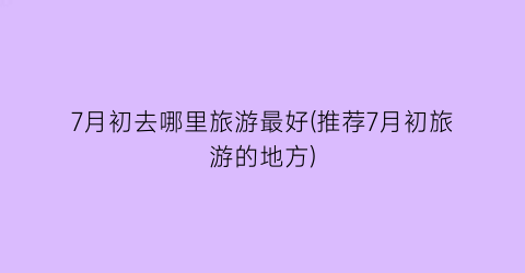 7月初去哪里旅游最好(推荐7月初旅游的地方)