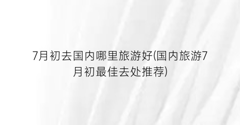 7月初去国内哪里旅游好(国内旅游7月初最佳去处推荐)