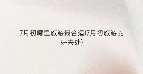 7月初哪里旅游最合适(7月初旅游的好去处)