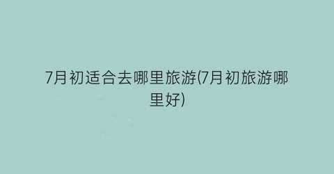 7月初适合去哪里旅游(7月初旅游哪里好)