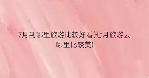 7月到哪里旅游比较好看(七月旅游去哪里比较美)