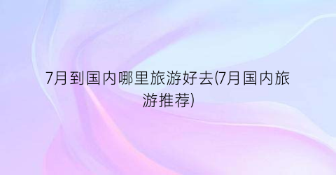 7月到国内哪里旅游好去(7月国内旅游推荐)