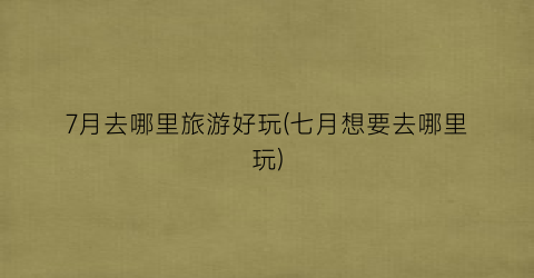 7月去哪里旅游好玩(七月想要去哪里玩)