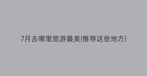 7月去哪里旅游最美(推荐这些地方)