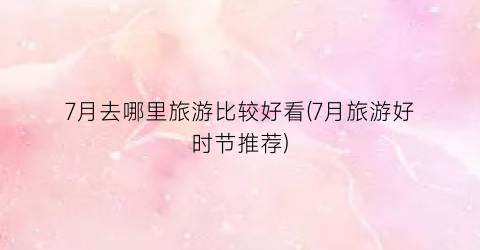 7月去哪里旅游比较好看(7月旅游好时节推荐)