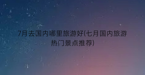 7月去国内哪里旅游好(七月国内旅游热门景点推荐)