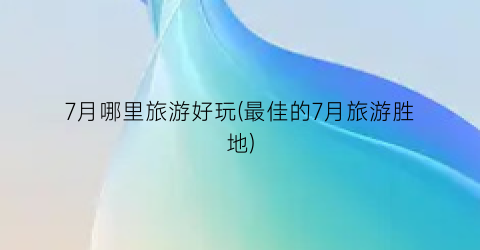 7月哪里旅游好玩(最佳的7月旅游胜地)