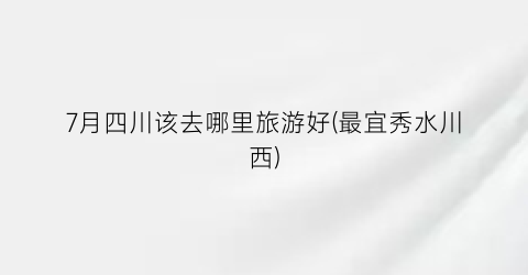 7月四川该去哪里旅游好(最宜秀水川西)