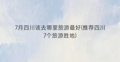7月四川该去哪里旅游最好(推荐四川7个旅游胜地)