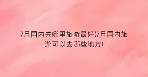 7月国内去哪里旅游最好(7月国内旅游可以去哪些地方)