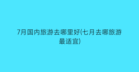7月国内旅游去哪里好(七月去哪旅游最适宜)