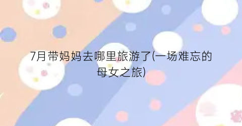 7月带妈妈去哪里旅游了(一场难忘的母女之旅)