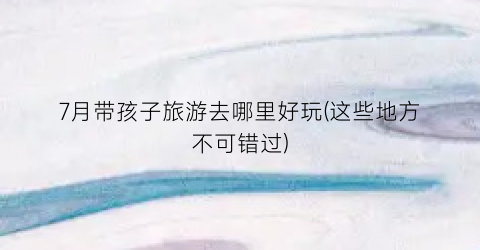 7月带孩子旅游去哪里好玩(这些地方不可错过)