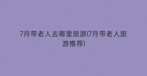 7月带老人去哪里旅游(7月带老人旅游推荐)