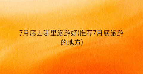 7月底去哪里旅游好(推荐7月底旅游的地方)