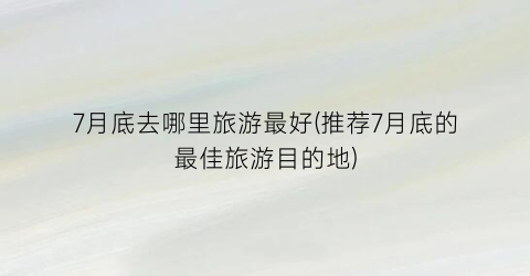 7月底去哪里旅游最好(推荐7月底的最佳旅游目的地)