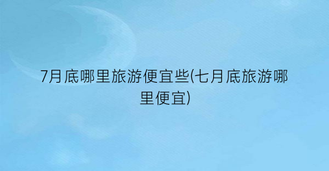 7月底哪里旅游便宜些(七月底旅游哪里便宜)