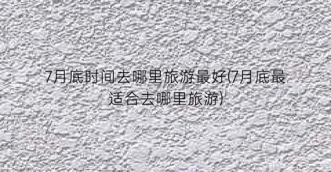 7月底时间去哪里旅游最好(7月底最适合去哪里旅游)